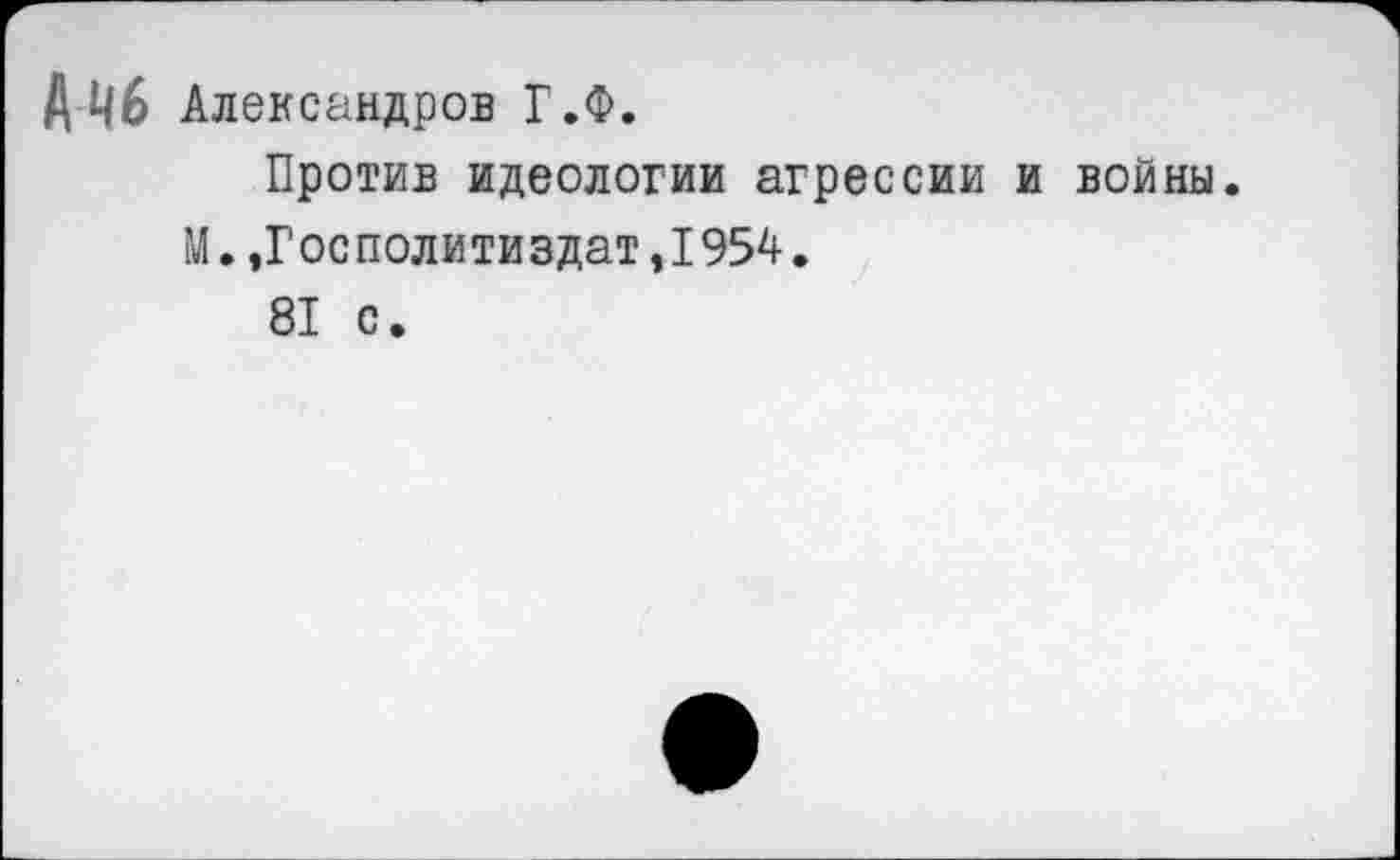 ﻿Лчб Александров Г.Ф.
Против идеологии агрессии и войны.
М.,Госполитиздат,1954.
81 с.